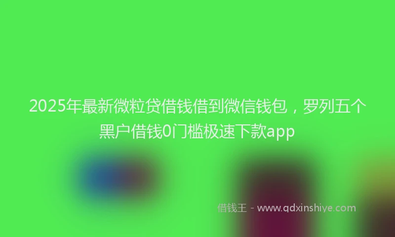 2025年最新微粒贷借钱借到微信钱包，罗列五个黑户借钱0门槛极速下款app