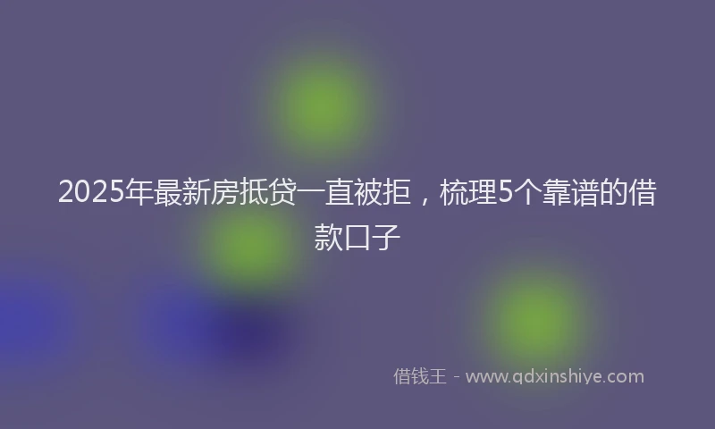 2025年最新房抵贷一直被拒，梳理5个靠谱的借款口子
