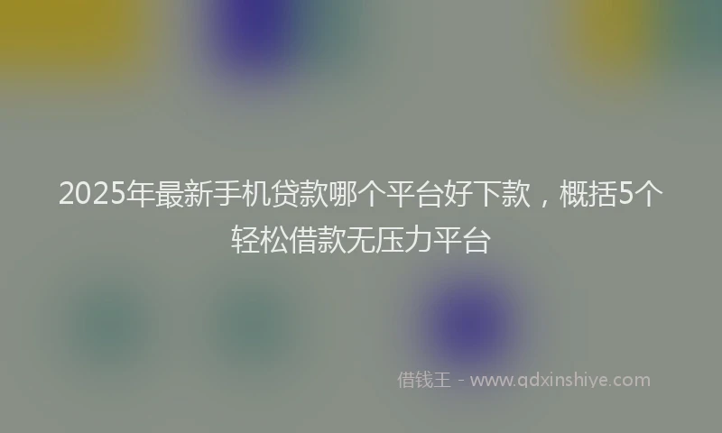 2025年最新手机贷款哪个平台好下款，概括5个轻松借款无压力平台
