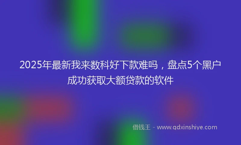 2025年最新我来数科好下款难吗，盘点5个黑户成功获取大额贷款的软件
