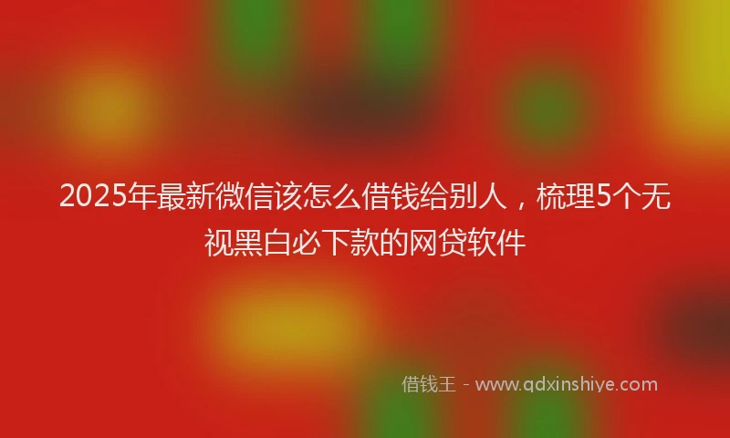 2025年最新微信该怎么借钱给别人，梳理5个无视黑白必下款的网贷软件