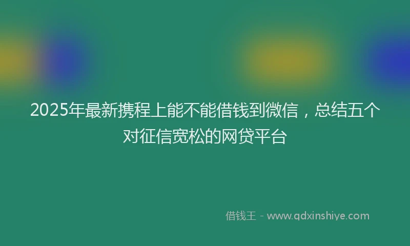 2025年最新携程上能不能借钱到微信，总结五个对征信宽松的网贷平台
