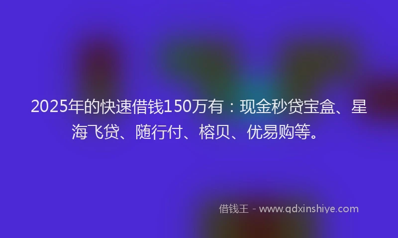 2025年的快速借钱150万有：现金秒贷宝盒、星海飞贷、随行付、榕贝、优易购等。