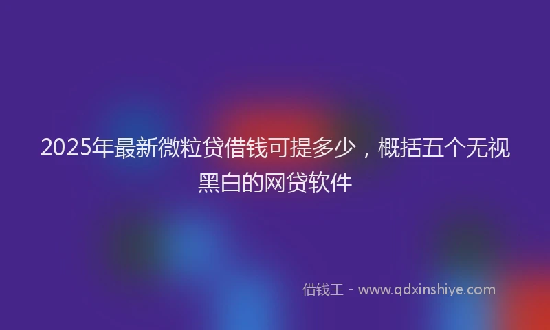 2025年最新微粒贷借钱可提多少，概括五个无视黑白的网贷软件