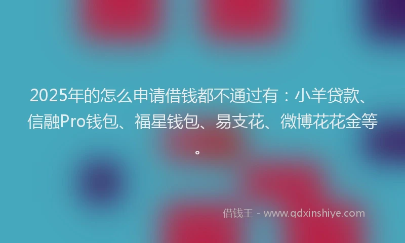 2025年的怎么申请借钱都不通过有：小羊贷款、信融Pro钱包、福星钱包、易支花、微博花花金等。
