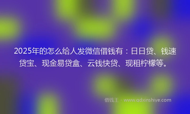 2025年的怎么给人发微信借钱有：日日贷、钱速贷宝、现金易贷盒、云钱快贷、现租柠檬等。