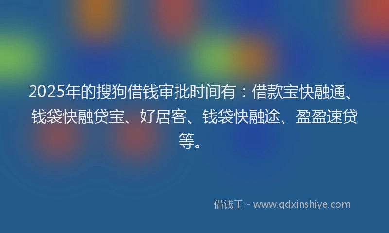 2025年的搜狗借钱审批时间有：借款宝快融通、钱袋快融贷宝、好居客、钱袋快融途、盈盈速贷等。