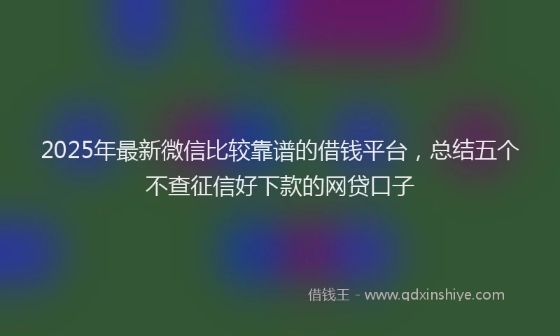 2025年最新微信比较靠谱的借钱平台，总结五个不查征信好下款的网贷口子