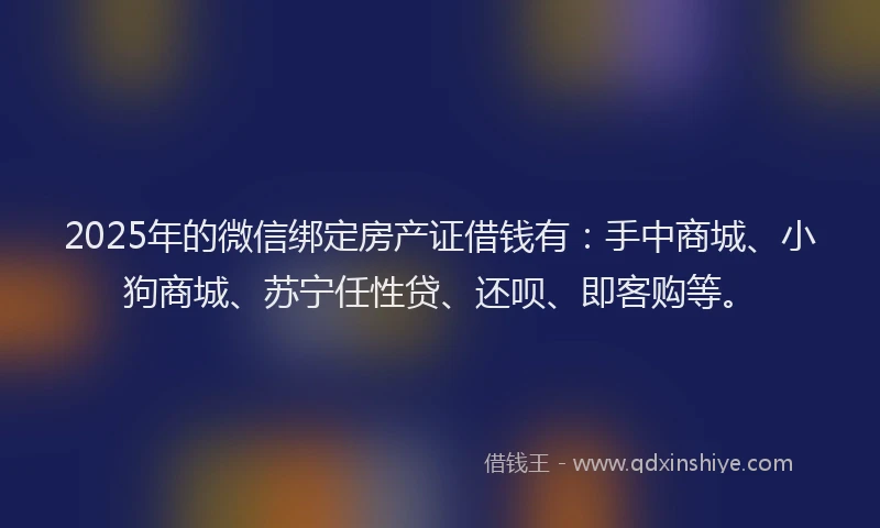 2025年的微信绑定房产证借钱有：手中商城、小狗商城、苏宁任性贷、还呗、即客购等。