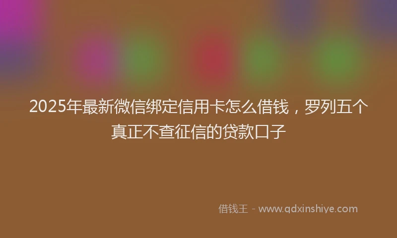 2025年最新微信绑定信用卡怎么借钱，罗列五个真正不查征信的贷款口子
