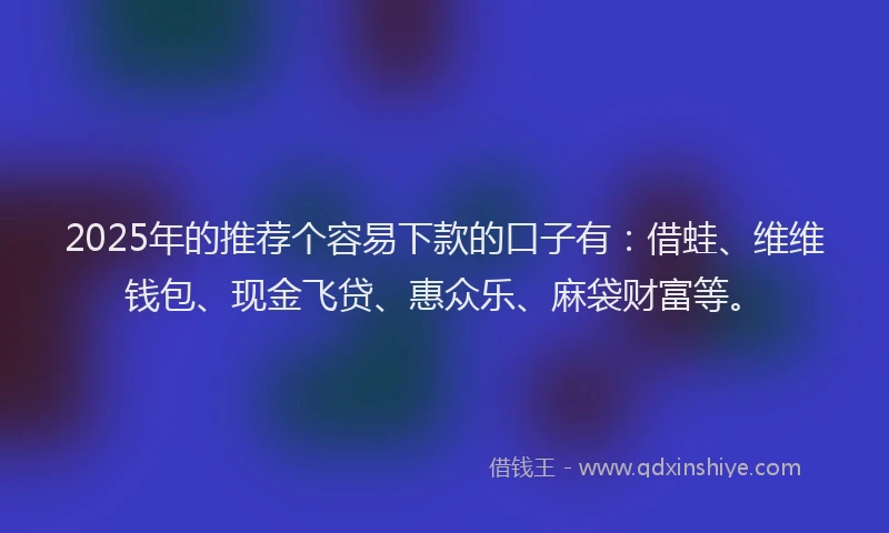 2025年的推荐个容易下款的口子有：借蛙、维维钱包、现金飞贷、惠众乐、麻袋财富等。