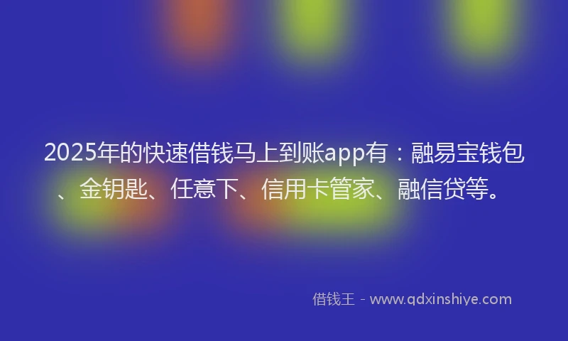 2025年的快速借钱马上到账app有：融易宝钱包、金钥匙、任意下、信用卡管家、融信贷等。