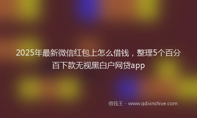 2025年最新微信红包上怎么借钱，整理5个百分百下款无视黑白户网贷app