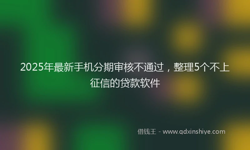 2025年最新手机分期审核不通过，整理5个不上征信的贷款软件