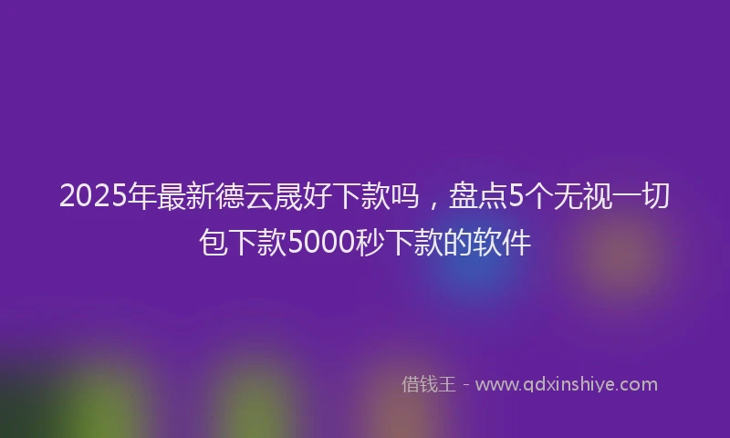 2025年最新德云晟好下款吗，盘点5个无视一切包下款5000秒下款的软件