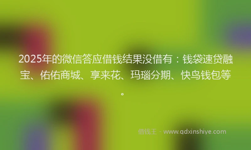 2025年的微信答应借钱结果没借有：钱袋速贷融宝、佑佑商城、享来花、玛瑙分期、快鸟钱包等。
