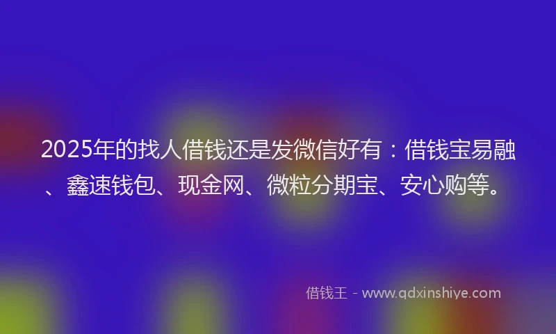 2025年的找人借钱还是发微信好有：借钱宝易融、鑫速钱包、现金网、微粒分期宝、安心购等。