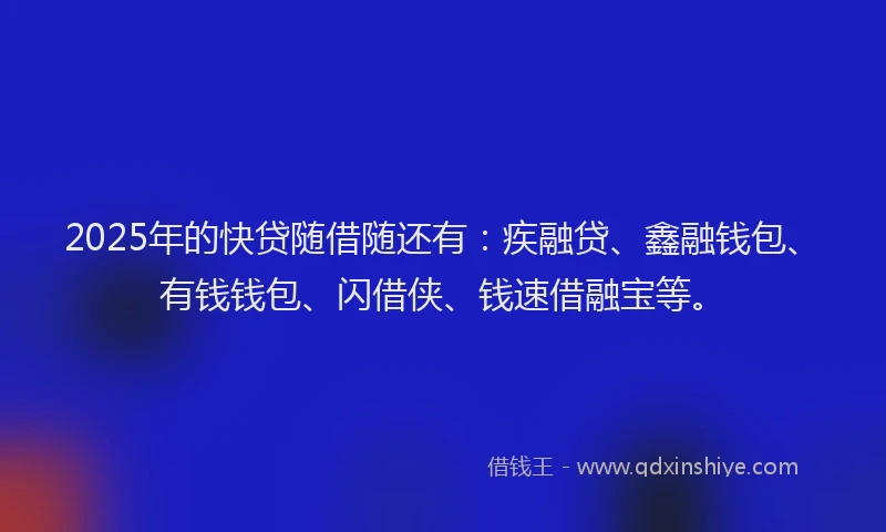 2025年的快贷随借随还有：疾融贷、鑫融钱包、有钱钱包、闪借侠、钱速借融宝等。
