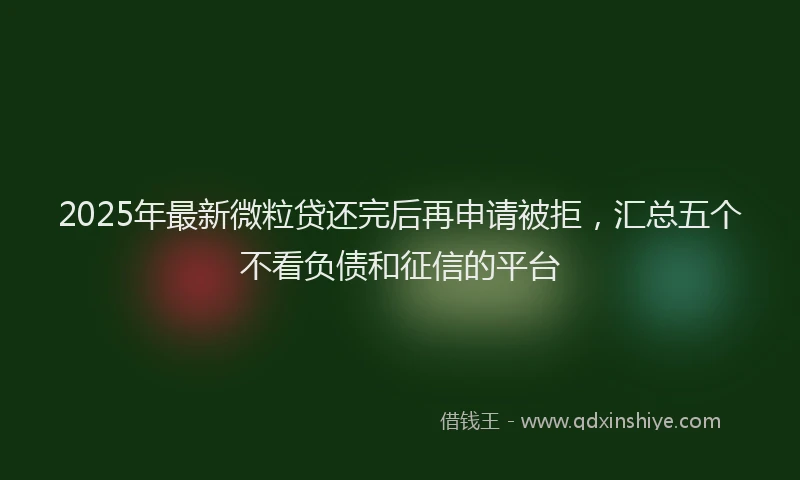 2025年最新微粒贷还完后再申请被拒，汇总五个不看负债和征信的平台