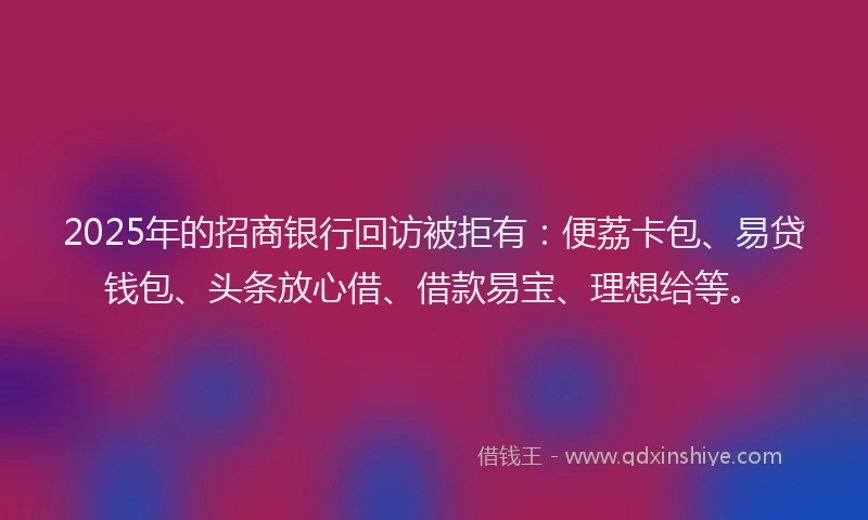 2025年的招商银行回访被拒有：便荔卡包、易贷钱包、头条放心借、借款易宝、理想给等。