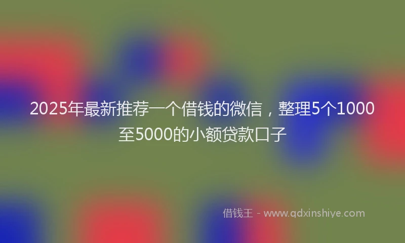 2025年最新推荐一个借钱的微信，整理5个1000至5000的小额贷款口子
