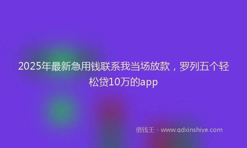 2025年最新急用钱联系我当场放款，罗列五个轻松贷10万的app