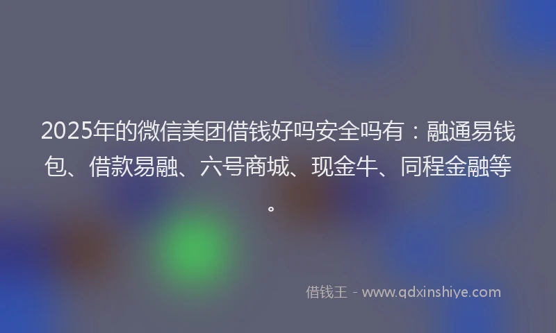 2025年的微信美团借钱好吗安全吗有：融通易钱包、借款易融、六号商城、现金牛、同程金融等。