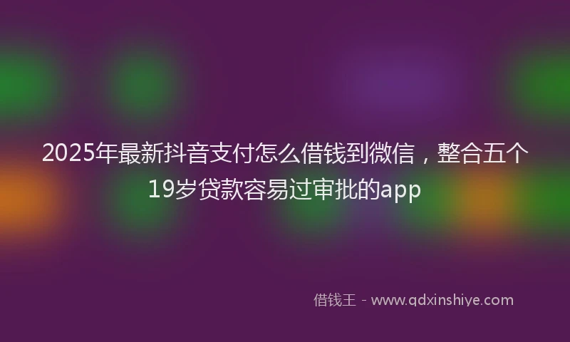 2025年最新抖音支付怎么借钱到微信，整合五个19岁贷款容易过审批的app