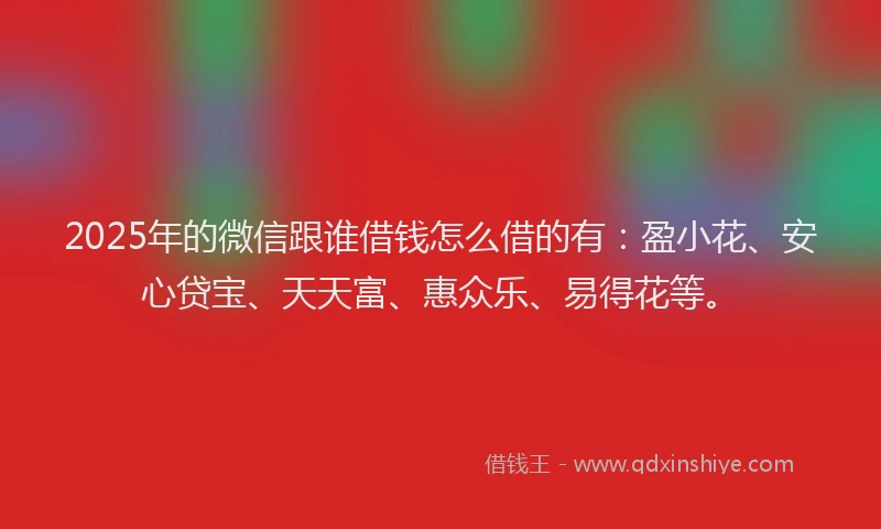2025年的微信跟谁借钱怎么借的有：盈小花、安心贷宝、天天富、惠众乐、易得花等。
