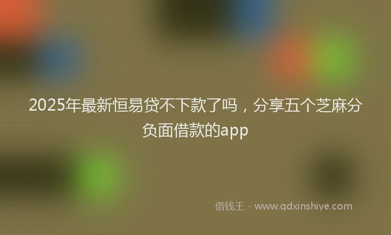 2025年最新恒易贷不下款了吗，分享五个芝麻分负面借款的app