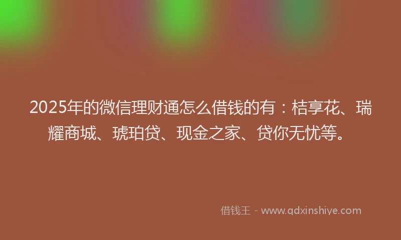 2025年的微信理财通怎么借钱的有：桔享花、瑞耀商城、琥珀贷、现金之家、贷你无忧等。