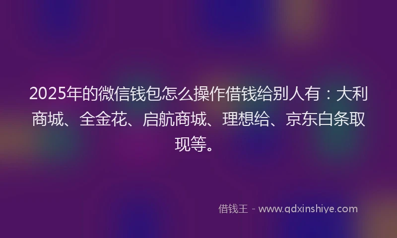 2025年的微信钱包怎么操作借钱给别人有：大利商城、全金花、启航商城、理想给、京东白条取现等。