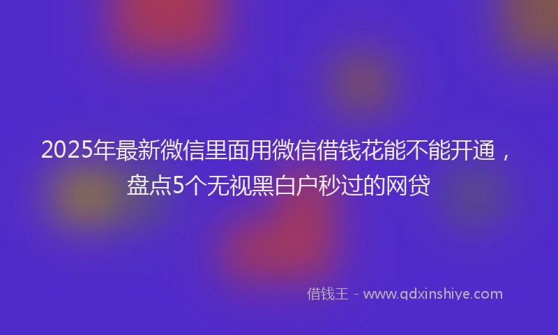 2025年最新微信里面用微信借钱花能不能开通，盘点5个无视黑白户秒过的网贷