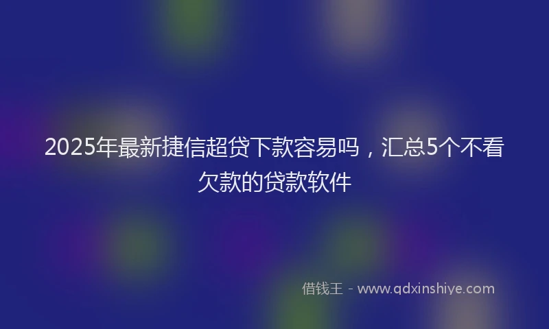 2025年最新捷信超贷下款容易吗，汇总5个不看欠款的贷款软件