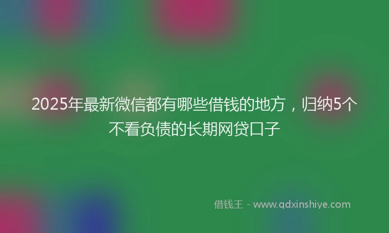 2025年最新微信都有哪些借钱的地方，归纳5个不看负债的长期网贷口子