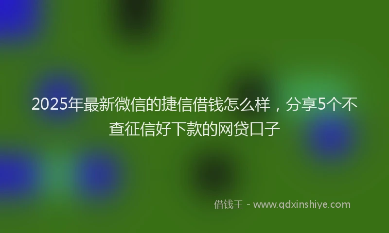 2025年最新微信的捷信借钱怎么样，分享5个不查征信好下款的网贷口子