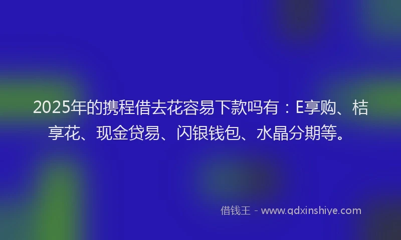 2025年的携程借去花容易下款吗有：E享购、桔享花、现金贷易、闪银钱包、水晶分期等。