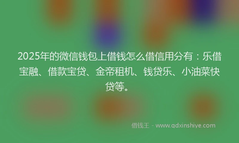 2025年的微信钱包上借钱怎么借信用分有：乐借宝融、借款宝贷、金帝租机、钱贷乐、小油菜快贷等。