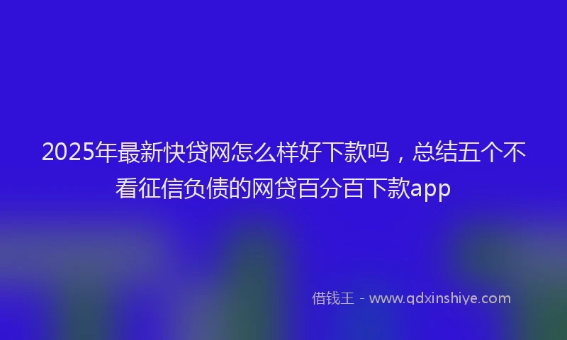 2025年最新快贷网怎么样好下款吗，总结五个不看征信负债的网贷百分百下款app