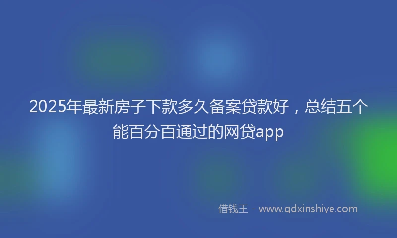 2025年最新房子下款多久备案贷款好，总结五个能百分百通过的网贷app
