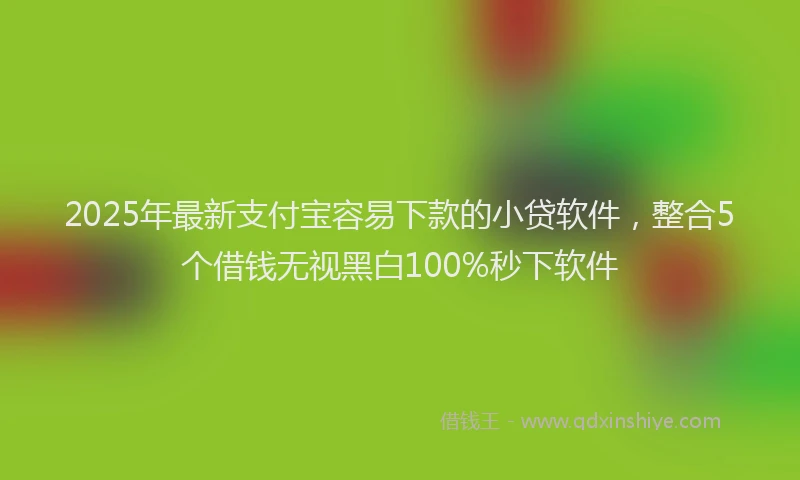 2025年最新支付宝容易下款的小贷软件，整合5个借钱无视黑白100%秒下软件