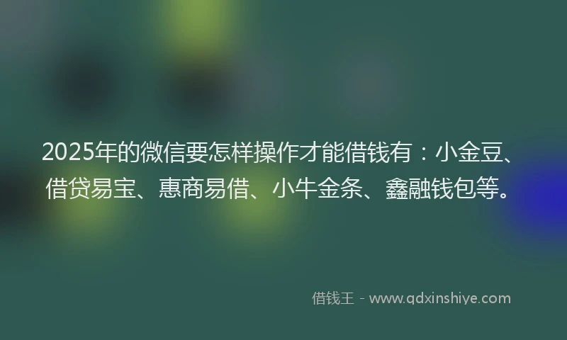 2025年的微信要怎样操作才能借钱有：小金豆、借贷易宝、惠商易借、小牛金条、鑫融钱包等。