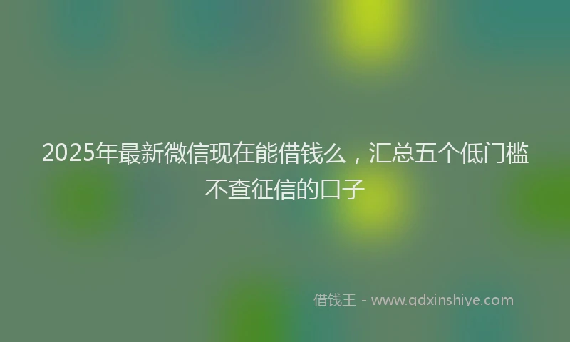 2025年最新微信现在能借钱么，汇总五个低门槛不查征信的口子