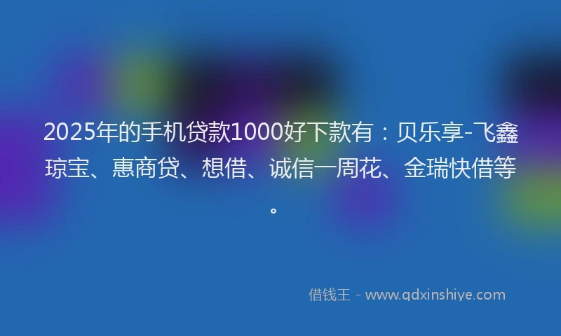 2025年的手机贷款1000好下款有：贝乐享-飞鑫琼宝、惠商贷、想借、诚信一周花、金瑞快借等。