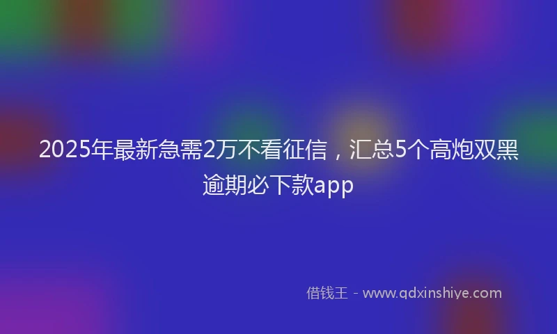 2025年最新急需2万不看征信，汇总5个高炮双黑逾期必下款app