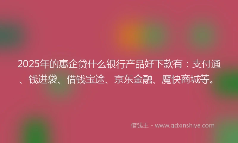 2025年的惠企贷什么银行产品好下款有：支付通、钱进袋、借钱宝途、京东金融、魔快商城等。