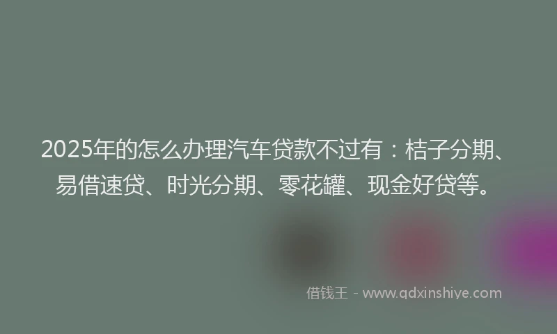 2025年的怎么办理汽车贷款不过有：桔子分期、易借速贷、时光分期、零花罐、现金好贷等。
