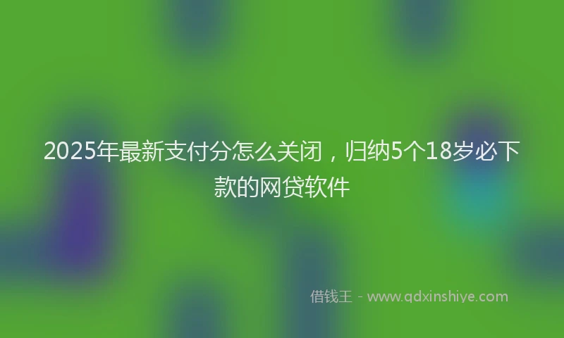 2025年最新支付分怎么关闭，归纳5个18岁必下款的网贷软件