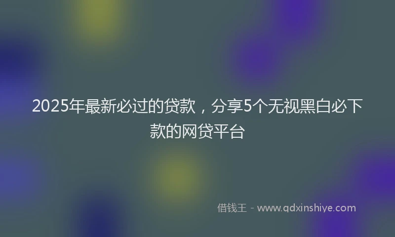 2025年最新必过的贷款，分享5个无视黑白必下款的网贷平台