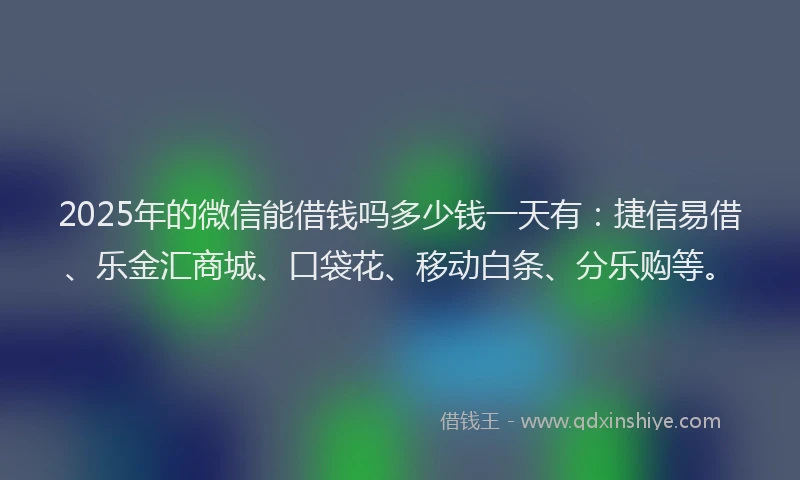2025年的微信能借钱吗多少钱一天有：捷信易借、乐金汇商城、口袋花、移动白条、分乐购等。